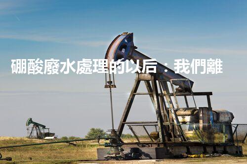 硼酸廢水處理的以后：我們離零排放還有多遠(yuǎn)？